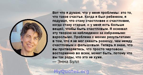 Вот что я думаю, что у меня проблемы: это то, что такое счастье. Когда я был ребенком, я подумал, что стану счастливее и счастливее, когда стану старше, и у меня есть больше вещей, чтобы быть счастливым. Я основал эту