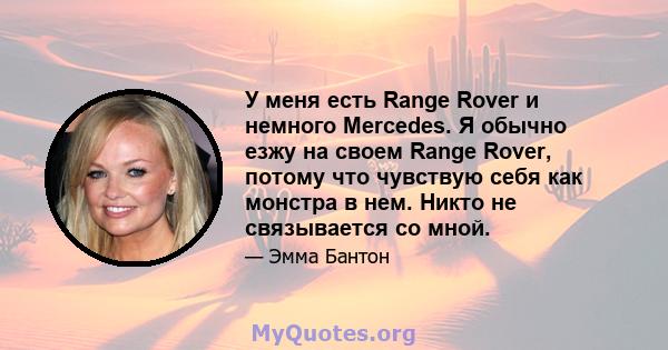 У меня есть Range Rover и немного Mercedes. Я обычно езжу на своем Range Rover, потому что чувствую себя как монстра в нем. Никто не связывается со мной.