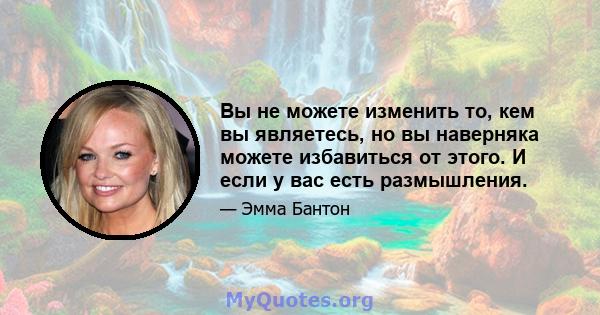 Вы не можете изменить то, кем вы являетесь, но вы наверняка можете избавиться от этого. И если у вас есть размышления.