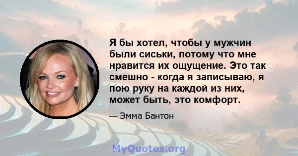 Я бы хотел, чтобы у мужчин были сиськи, потому что мне нравится их ощущение. Это так смешно - когда я записываю, я пою руку на каждой из них, может быть, это комфорт.