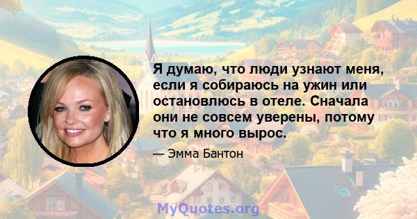 Я думаю, что люди узнают меня, если я собираюсь на ужин или остановлюсь в отеле. Сначала они не совсем уверены, потому что я много вырос.