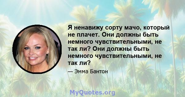 Я ненавижу сорту мачо, который не плачет. Они должны быть немного чувствительными, не так ли? Они должны быть немного чувствительными, не так ли?