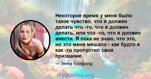 Некоторое время у меня было такое чувство, что я должен делать что -то, что я должен делать, или что -то, что я должен внести. Я пока не знаю, что это, но это меня мешало - как будто я как -то пропустил свой призвание.