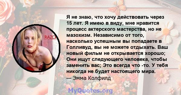 Я не знаю, что хочу действовать через 15 лет. Я имею в виду, мне нравится процесс актерского мастерства, но не мазохизм. Независимо от того, насколько успешным вы попадаете в Голливуд, вы не можете отдыхать. Ваш новый