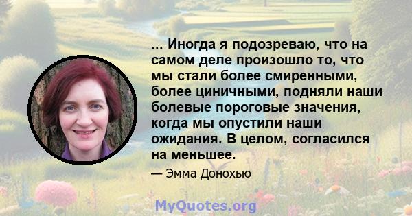 ... Иногда я подозреваю, что на самом деле произошло то, что мы стали более смиренными, более циничными, подняли наши болевые пороговые значения, когда мы опустили наши ожидания. В целом, согласился на меньшее.