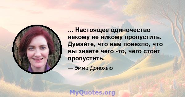 ... Настоящее одиночество некому не никому пропустить. Думайте, что вам повезло, что вы знаете чего -то, чего стоит пропустить.