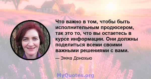 Что важно в том, чтобы быть исполнительным продюсером, так это то, что вы остаетесь в курсе информации. Они должны поделиться всеми своими важными решениями с вами.