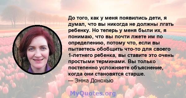 До того, как у меня появились дети, я думал, что вы никогда не должны лгать ребенку. Но теперь у меня были их, я понимаю, что вы почти лжете им по определению, потому что, если вы пытаетесь обобщить что-то для своего