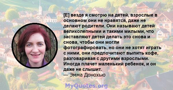 [Е] везде я смотрю на детей, взрослые в основном они не нравятся, даже не делают родители. Они называют детей великолепными и такими милыми, что заставляют детей делать это снова и снова, чтобы они могли