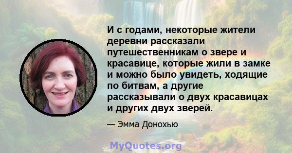 И с годами, некоторые жители деревни рассказали путешественникам о звере и красавице, которые жили в замке и можно было увидеть, ходящие по битвам, а другие рассказывали о двух красавицах и других двух зверей.