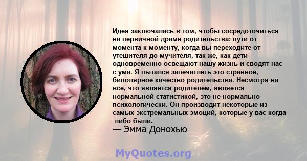 Идея заключалась в том, чтобы сосредоточиться на первичной драме родительства: пути от момента к моменту, когда вы переходите от утешителя до мучителя, так же, как дети одновременно освещают нашу жизнь и сводят нас с