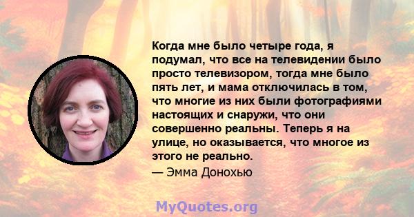 Когда мне было четыре года, я подумал, что все на телевидении было просто телевизором, тогда мне было пять лет, и мама отключилась в том, что многие из них были фотографиями настоящих и снаружи, что они совершенно