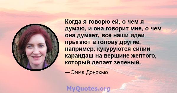 Когда я говорю ей, о чем я думаю, и она говорит мне, о чем она думает, все наши идеи прыгают в голову другие, например, кукуруются синий карандаш на вершине желтого, который делает зеленый.