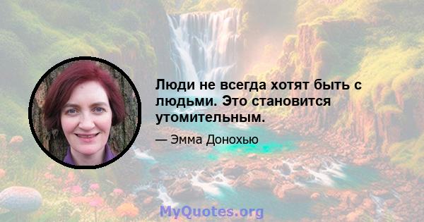 Люди не всегда хотят быть с людьми. Это становится утомительным.