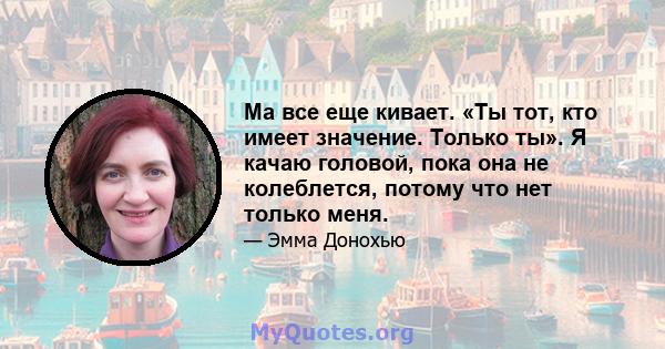 Ма все еще кивает. «Ты тот, кто имеет значение. Только ты». Я качаю головой, пока она не колеблется, потому что нет только меня.