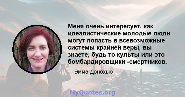 Меня очень интересует, как идеалистические молодые люди могут попасть в всевозможные системы крайней веры, вы знаете, будь то культы или это бомбардировщики -смертников.