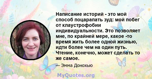 Написание историй - это мой способ поцарапать зуд: мой побег от клаустрофобии индивидуальности. Это позволяет мне, по крайней мере, какое -то время жить более одной жизнью, идти более чем на один путь. Чтение, конечно,