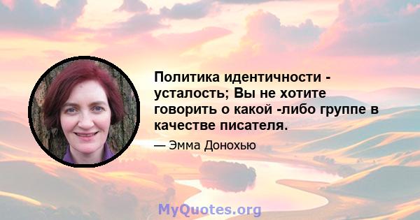 Политика идентичности - усталость; Вы не хотите говорить о какой -либо группе в качестве писателя.