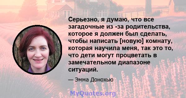 Серьезно, я думаю, что все загадочные из -за родительства, которое я должен был сделать, чтобы написать [новую] комнату, которая научила меня, так это то, что дети могут процветать в замечательном диапазоне ситуаций.