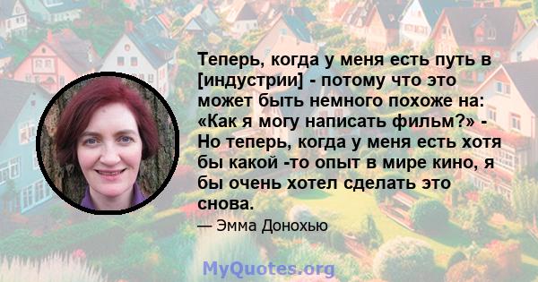 Теперь, когда у меня есть путь в [индустрии] - потому что это может быть немного похоже на: «Как я могу написать фильм?» - Но теперь, когда у меня есть хотя бы какой -то опыт в мире кино, я бы очень хотел сделать это