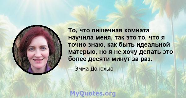 То, что пишечная комната научила меня, так это то, что я точно знаю, как быть идеальной матерью, но я не хочу делать это более десяти минут за раз.