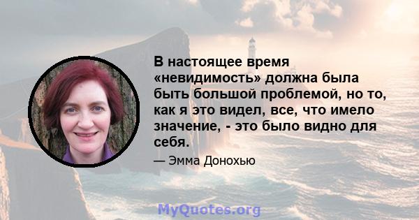 В настоящее время «невидимость» должна была быть большой проблемой, но то, как я это видел, все, что имело значение, - это было видно для себя.