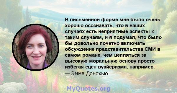 В письменной форме мне было очень хорошо осознавать, что в наших случаях есть неприятные аспекты к таким случаям, и я подумал, что было бы довольно почетно включать обсуждение представительства СМИ в самом романе, чем