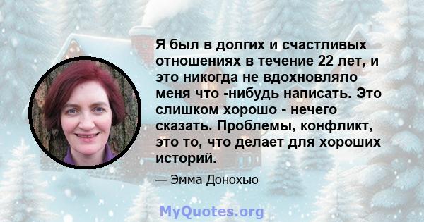 Я был в долгих и счастливых отношениях в течение 22 лет, и это никогда не вдохновляло меня что -нибудь написать. Это слишком хорошо - нечего сказать. Проблемы, конфликт, это то, что делает для хороших историй.