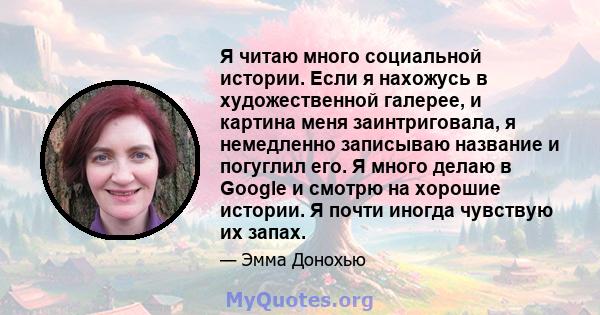 Я читаю много социальной истории. Если я нахожусь в художественной галерее, и картина меня заинтриговала, я немедленно записываю название и погуглил его. Я много делаю в Google и смотрю на хорошие истории. Я почти