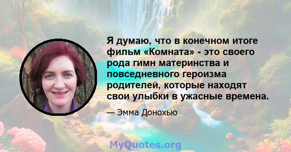 Я думаю, что в конечном итоге фильм «Комната» - это своего рода гимн материнства и повседневного героизма родителей, которые находят свои улыбки в ужасные времена.