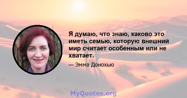 Я думаю, что знаю, каково это иметь семью, которую внешний мир считает особенным или не хватает.