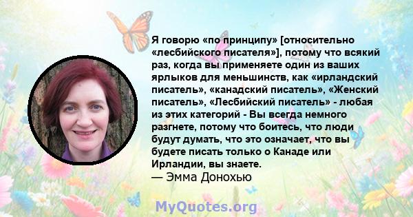 Я говорю «по принципу» [относительно «лесбийского писателя»], потому что всякий раз, когда вы применяете один из ваших ярлыков для меньшинств, как «ирландский писатель», «канадский писатель», «Женский писатель»,