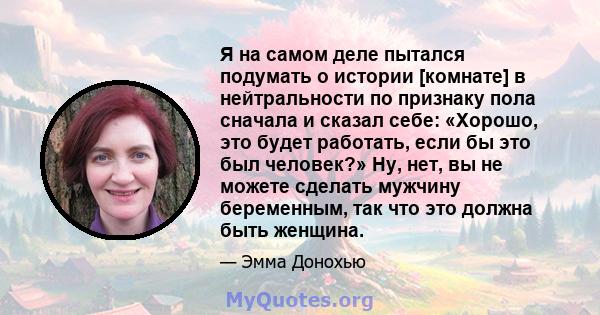 Я на самом деле пытался подумать о истории [комнате] в нейтральности по признаку пола сначала и сказал себе: «Хорошо, это будет работать, если бы это был человек?» Ну, нет, вы не можете сделать мужчину беременным, так