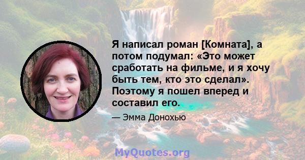 Я написал роман [Комната], а потом подумал: «Это может сработать на фильме, и я хочу быть тем, кто это сделал». Поэтому я пошел вперед и составил его.