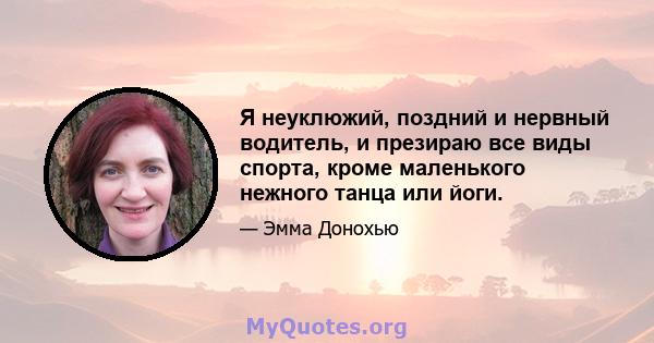 Я неуклюжий, поздний и нервный водитель, и презираю все виды спорта, кроме маленького нежного танца или йоги.