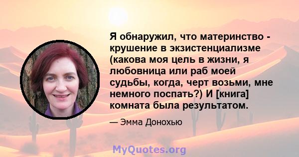 Я обнаружил, что материнство - крушение в экзистенциализме (какова моя цель в жизни, я любовница или раб моей судьбы, когда, черт возьми, мне немного поспать?) И [книга] комната была результатом.