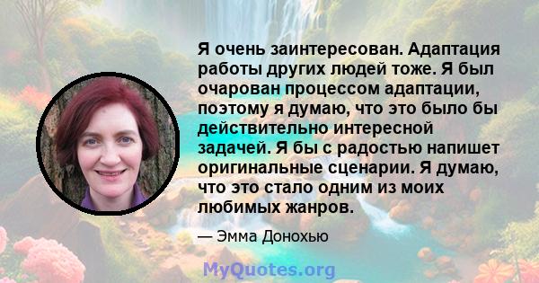 Я очень заинтересован. Адаптация работы других людей тоже. Я был очарован процессом адаптации, поэтому я думаю, что это было бы действительно интересной задачей. Я бы с радостью напишет оригинальные сценарии. Я думаю,