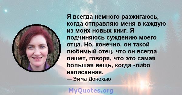 Я всегда немного разжигаюсь, когда отправляю меня в каждую из моих новых книг. Я подчиняюсь суждению моего отца. Но, конечно, он такой любимый отец, что он всегда пишет, говоря, что это самая большая вещь, когда -либо