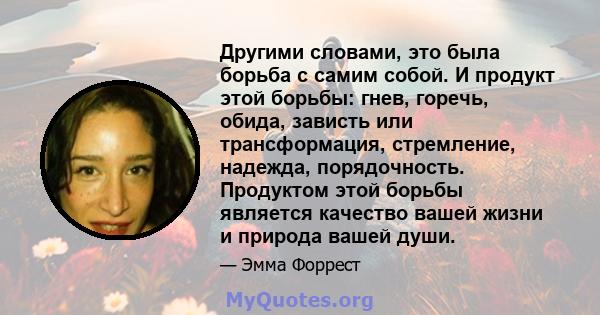 Другими словами, это была борьба с самим собой. И продукт этой борьбы: гнев, горечь, обида, зависть или трансформация, стремление, надежда, порядочность. Продуктом этой борьбы является качество вашей жизни и природа