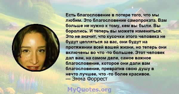 Есть благословение в потере того, что мы любим. Это благословение самопроката. Вам больше не нужно к тому, кем вы были. Вы боролись. И теперь вы можете измениться. Это не значит, что кусочки этого человека не будут