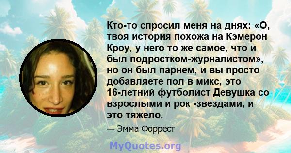 Кто-то спросил меня на днях: «О, твоя история похожа на Кэмерон Кроу, у него то же самое, что и был подростком-журналистом», но он был парнем, и вы просто добавляете пол в микс, это 16-летний футболист Девушка со