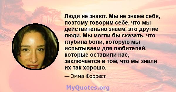 Люди не знают. Мы не знаем себя, поэтому говорим себе, что мы действительно знаем, это другие люди. Мы могли бы сказать, что глубина боли, которую мы испытываем для любителей, которые оставили нас, заключается в том,