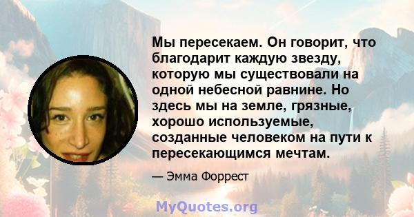 Мы пересекаем. Он говорит, что благодарит каждую звезду, которую мы существовали на одной небесной равнине. Но здесь мы на земле, грязные, хорошо используемые, созданные человеком на пути к пересекающимся мечтам.