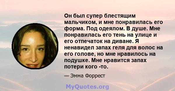 Он был супер блестящим мальчиком, и мне понравилась его форма. Под одеялом. В душе. Мне понравилась его тень на улице и его отпечаток на диване. Я ненавидел запах геля для волос на его голове, но мне нравилось на