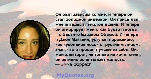 Он был зависим ко мне, и теперь он стал холодной индейкой. Он присылал мне пятьдесят текстов в день. И теперь он игнорирует меня. Как будто я когда -то был его Бараком Обамой. И теперь я Джон Маккейн, уступая поражению, 