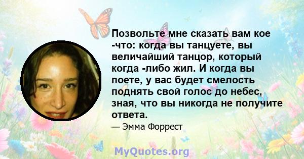 Позвольте мне сказать вам кое -что: когда вы танцуете, вы величайший танцор, который когда -либо жил. И когда вы поете, у вас будет смелость поднять свой голос до небес, зная, что вы никогда не получите ответа.