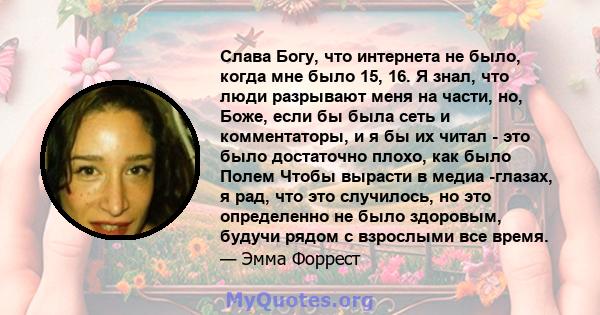 Слава Богу, что интернета не было, когда мне было 15, 16. Я знал, что люди разрывают меня на части, но, Боже, если бы была сеть и комментаторы, и я бы их читал - это было достаточно плохо, как было Полем Чтобы вырасти в 