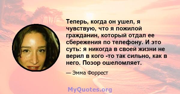 Теперь, когда он ушел, я чувствую, что я пожилой гражданин, который отдал ее сбережения по телефону. И это суть: я никогда в своей жизни не верил в кого -то так сильно, как в него. Позор ошеломляет.