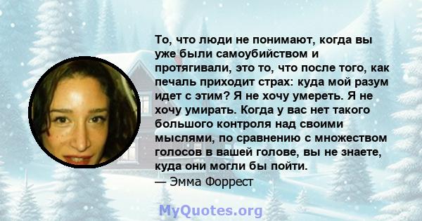 То, что люди не понимают, когда вы уже были самоубийством и протягивали, это то, что после того, как печаль приходит страх: куда мой разум идет с этим? Я не хочу умереть. Я не хочу умирать. Когда у вас нет такого