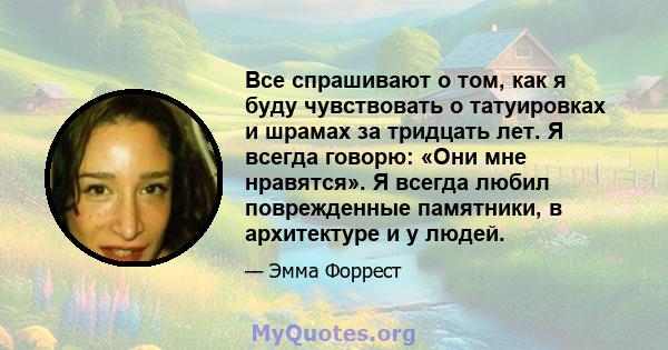 Все спрашивают о том, как я буду чувствовать о татуировках и шрамах за тридцать лет. Я всегда говорю: «Они мне нравятся». Я всегда любил поврежденные памятники, в архитектуре и у людей.